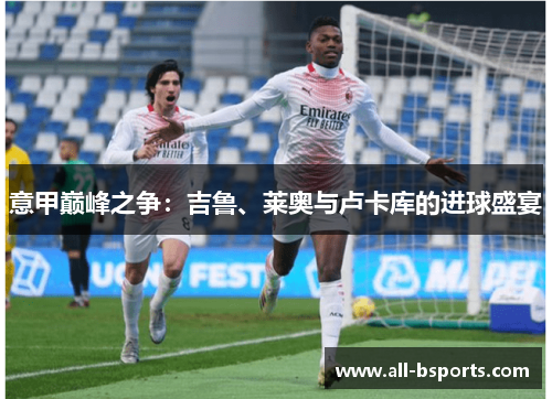 意甲巅峰之争:吉鲁、莱奥与卢卡库的进球盛宴 意甲巅峰之争:吉鲁、莱奥与卢卡库的进球盛宴