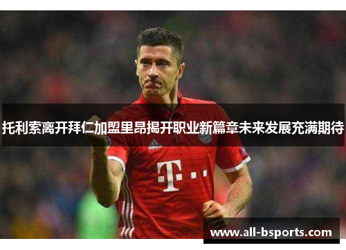 托利索离开拜仁加盟里昂揭开职业新篇章未来发展充满期待 托利索离开拜仁加盟里昂揭开职业新篇章未来发展充满期待