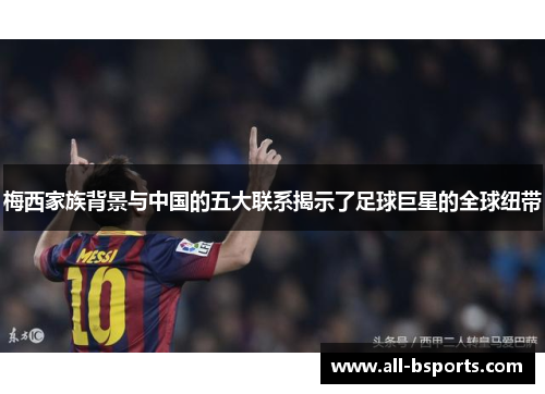 梅西家族背景与中国的五大联系揭示了足球巨星的全球纽带 梅西家族背景与中国的五大联系揭示了足球巨星的全球纽带