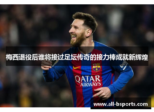 梅西退役后谁将接过足坛传奇的接力棒成就新辉煌 梅西退役后谁将接过足坛传奇的接力棒成就新辉煌