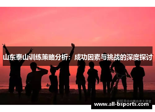 山东泰山训练策略分析：成功因素与挑战的深度探讨