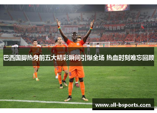 巴西国脚热身前五大精彩瞬间引爆全场 热血时刻难忘回顾 巴西国脚热身前五大精彩瞬间引爆全场 热血时刻难忘回顾