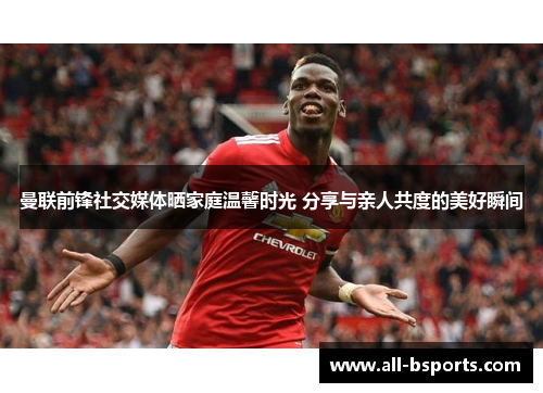 曼联前锋社交媒体晒家庭温馨时光 分享与亲人共度的美好瞬间