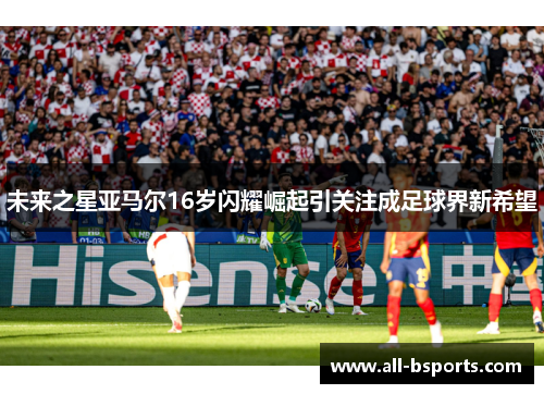 未来之星亚马尔16岁闪耀崛起引关注成足球界新希望 未来之星亚马尔16岁闪耀崛起引关注成足球界新希望