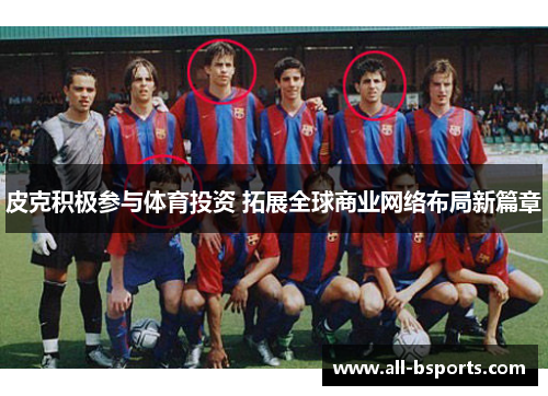 皮克积极参与体育投资 拓展全球商业网络布局新篇章 皮克积极参与体育投资 拓展全球商业网络布局新篇章