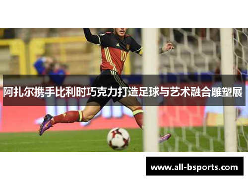 阿扎尔携手比利时巧克力打造足球与艺术融合雕塑展 
