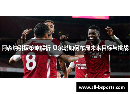 阿森纳引援策略解析 贝尔塔如何布局未来目标与挑战